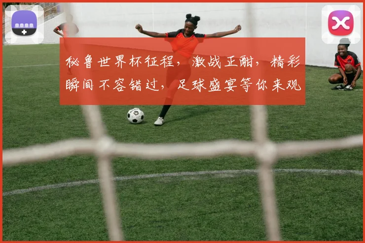 秘鲁世界杯征程，激战正酣，精彩瞬间不容错过，足球盛宴等你来观