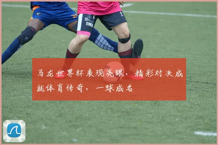 马龙世界杯表现亮眼，精彩对决成就体育传奇，一球成名