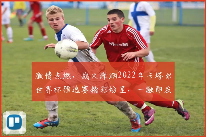 激情点燃，战火烽烟2022年卡塔尔世界杯预选赛精彩纷呈，一触即发