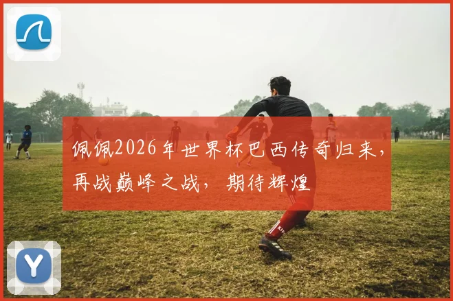 佩佩2026年世界杯巴西传奇归来，再战巅峰之战，期待辉煌