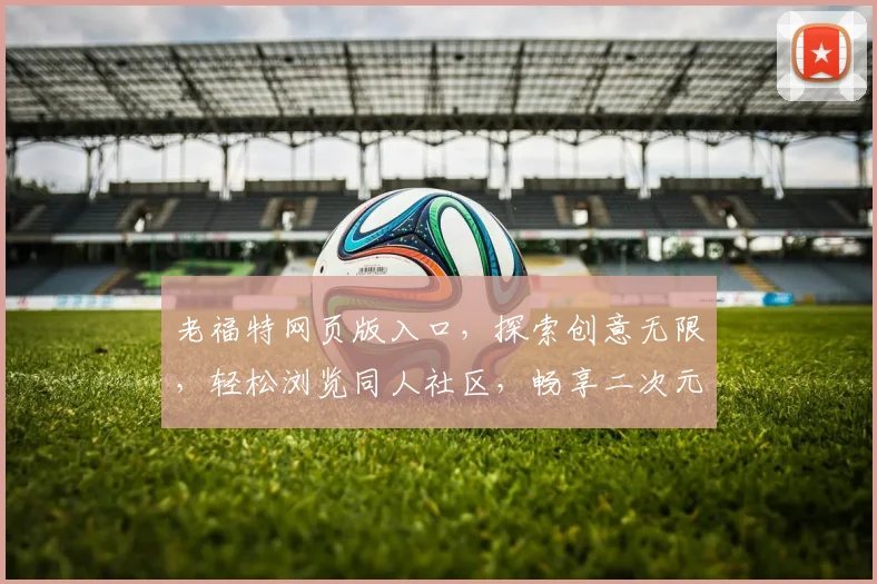 老福特网页版入口，探索创意无限，轻松浏览同人社区，畅享二次元盛宴