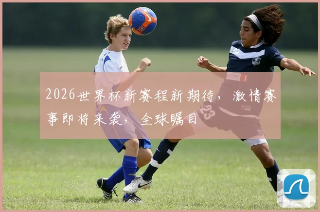 2026世界杯新赛程新期待，激情赛事即将来袭，全球瞩目
