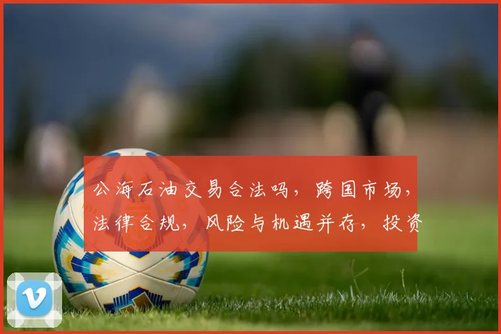 公海石油交易合法吗，跨国市场，法律合规，风险与机遇并存，投资必看